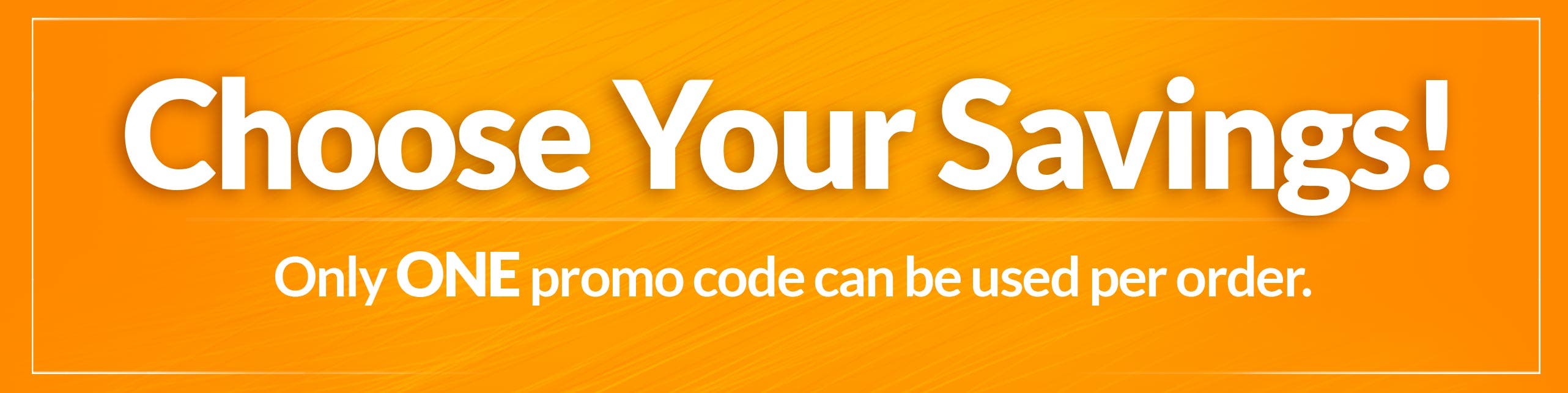 Header Image - Choose Your Savings - Only One Promo Code Per Order
